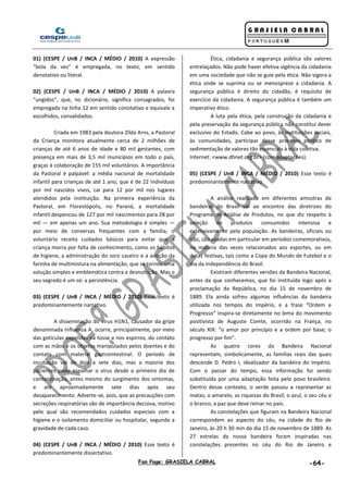 Fan Page: GRASIELA CABRAL -64-
01) (CESPE / UnB / INCA / MÉDIO / 2010) A expressão
“bola da vez” é empregada, no texto, em sentido
denotativo ou literal.
02) (CESPE / UnB / INCA / MÉDIO / 2010) A palavra
“ungidos”, que, no dicionário, significa consagrados, foi
empregada na linha 12 em sentido conotativo e equivale a
escolhidos, convalidados.
Criada em 1983 pela doutora Zilda Arns, a Pastoral
da Criança monitora atualmente cerca de 2 milhões de
crianças de até 6 anos de idade e 80 mil gestantes, com
presença em mais de 3,5 mil municípios em todo o país,
graças à colaboração de 155 mil voluntários. A importância
da Pastoral é palpável: a média nacional de mortalidade
infantil para crianças de até 1 ano, que é de 22 indivíduos
por mil nascidos vivos, cai para 12 por mil nos lugares
atendidos pela instituição. Na primeira experiência da
Pastoral, em Florestópolis, no Paraná, a mortalidade
infantil despencou de 127 por mil nascimentos para 28 por
mil — em apenas um ano. Sua metodologia é simples —
por meio de conversas frequentes com a família, o
voluntário receita cuidados básicos para evitar que a
criança morra por falta de conhecimento, como os hábitos
de higiene, a administração do soro caseiro e a adoção da
farinha de multimistura na alimentação, que se tornou uma
solução simples e emblemática contra a desnutrição. Mas o
seu segredo é um só: a persistência.
03) (CESPE / UnB / INCA / MÉDIO / 2010) Esse texto é
predominantemente narrativo.
A disseminação do vírus H1N1, causador da gripe
denominada Influenza A, ocorre, principalmente, por meio
das gotículas expelidas na tosse e nos espirros, do contato
com as mãos e os objetos manipulados pelos doentes e do
contato com material gastrointestinal. O período de
incubação vai de dois a sete dias, mas a maioria dos
pacientes pode espalhar o vírus desde o primeiro dia de
contaminação, antes mesmo do surgimento dos sintomas,
e até aproximadamente sete dias após seu
desaparecimento. Adverte-se, pois, que as precauções com
secreções respiratórias são de importância decisiva, motivo
pelo qual são recomendados cuidados especiais com a
higiene e o isolamento domiciliar ou hospitalar, segundo a
gravidade de cada caso.
04) (CESPE / UnB / INCA / MÉDIO / 2010) Esse texto é
predominantemente dissertativo.
Ética, cidadania e segurança pública são valores
entrelaçados. Não pode haver efetiva vigência da cidadania
em uma sociedade que não se guie pela ética. Não vigora a
ética onde se suprima ou se menospreze a cidadania. A
segurança pública é direito do cidadão, é requisito de
exercício da cidadania. A segurança pública é também um
imperativo ético.
A luta pela ética, pela construção da cidadania e
pela preservação da segurança pública não constitui dever
exclusivo do Estado. Cabe ao povo, às instituições sociais,
às comunidades, participar desse processo político de
sedimentação de valores tão essenciais à vida coletiva.
Internet: <www.dhnet.org.br> (com adaptações).
05) (CESPE / UnB / INCA / MÉDIO / 2010) Esse texto é
predominantemente narrativo.
A análise realizada em diferentes amostras de
bandeiras do Brasil vai ao encontro das diretrizes do
Programa de Análise de Produtos, no que diz respeito à
seleção de produtos consumidos intensiva e
extensivamente pela população. As bandeiras, oficiais ou
não, são usadas em particular em períodos comemorativos,
na maioria das vezes relacionados aos esportes, ou em
datas festivas, tais como a Copa do Mundo de Futebol e o
dia da Independência do Brasil.
Existiram diferentes versões da Bandeira Nacional,
antes da que conhecemos, que foi instituída logo após a
proclamação da República, no dia 15 de novembro de
1889. Ela ainda sofreu algumas influências da bandeira
utilizada nos tempos do Império, e a frase “Ordem e
Progresso” inspira-se diretamente no lema do movimento
positivista de Auguste Comte, ocorrido na França, no
século XIX: “o amor por princípio e a ordem por base; o
progresso por fim”.
As quatro cores da Bandeira Nacional
representam, simbolicamente, as famílias reais das quais
descende D. Pedro I, idealizador da bandeira do Império.
Com o passar do tempo, essa informação foi sendo
substituída por uma adaptação feita pelo povo brasileiro.
Dentro desse contexto, o verde passou a representar as
matas; o amarelo, as riquezas do Brasil; o azul, o seu céu e
o branco, a paz que deve reinar no país.
As constelações que figuram na Bandeira Nacional
correspondem ao aspecto do céu, na cidade do Rio de
Janeiro, às 20 h 30 min do dia 15 de novembro de 1889. As
27 estrelas da nossa bandeira foram inspiradas nas
constelações presentes no céu do Rio de Janeiro e
 