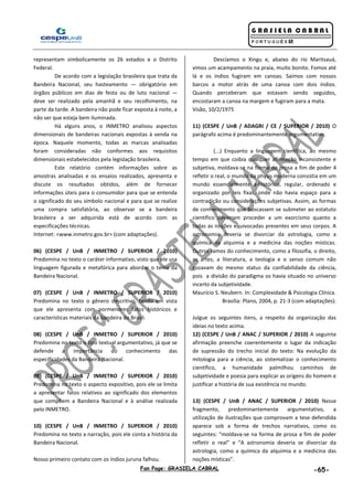 Fan Page: GRASIELA CABRAL -65-
representam simbolicamente os 26 estados e o Distrito
Federal.
De acordo com a legislação brasileira que trata da
Bandeira Nacional, seu hasteamento — obrigatório em
órgãos públicos em dias de festa ou de luto nacional —
deve ser realizado pela amanhã e seu recolhimento, na
parte da tarde. A bandeira não pode ficar exposta à noite, a
não ser que esteja bem iluminada.
Há alguns anos, o INMETRO analisou aspectos
dimensionais de bandeiras nacionais expostas à venda na
época. Naquele momento, todas as marcas analisadas
foram consideradas não conformes aos requisitos
dimensionais estabelecidos pela legislação brasileira.
Este relatório contém informações sobre as
amostras analisadas e os ensaios realizados, apresenta e
discute os resultados obtidos, além de fornecer
informações úteis para o consumidor para que se entenda
o significado do seu símbolo nacional e para que se realize
uma compra satisfatória, ao observar se a bandeira
brasileira a ser adquirida está de acordo com as
especificações técnicas.
Internet: <www.inmetro.gov.br> (com adaptações).
06) (CESPE / UnB / INMETRO / SUPERIOR / 2010)
Predomina no texto o caráter informativo, visto que ele usa
linguagem figurada e metafórica para abordar o tema da
Bandeira Nacional.
07) (CESPE / UnB / INMETRO / SUPERIOR / 2010)
Predomina no texto o gênero descritivo, tendo em vista
que ele apresenta com pormenores fatos históricos e
características materiais da bandeira do Brasil.
08) (CESPE / UnB / INMETRO / SUPERIOR / 2010)
Predomina no texto o tipo textual argumentativo, já que se
defende a importância do conhecimento das
especificidades da Bandeira Nacional.
09) (CESPE / UnB / INMETRO / SUPERIOR / 2010)
Predomina no texto o aspecto expositivo, pois ele se limita
a apresentar fatos relativos ao significado dos elementos
que compõem a Bandeira Nacional e à análise realizada
pelo INMETRO.
10) (CESPE / UnB / INMETRO / SUPERIOR / 2010)
Predomina no texto a narração, pois ele conta a história da
Bandeira Nacional.
Nosso primeiro contato com os índios juruna falhou.
Descíamos o Xingu e, abaixo do rio Maritsauá,
vimos um acampamento na praia, muito bonito. Fomos até
lá e os índios fugiram em canoas. Saímos com nossos
barcos a motor atrás de uma canoa com dois índios.
Quando perceberam que estavam sendo seguidos,
encostaram a canoa na margem e fugiram para a mata.
Visão, 10/2/1975
11) (CESPE / UnB / ADAGRI / CE / SUPERIOR / 2010) O
parágrafo acima é predominantemente argumentativo.
(...) Enquanto a linguagem científica, ao mesmo
tempo em que coibia qualquer afirmação inconsistente e
subjetiva, moldava-se na forma de prosa a fim de poder 4
refletir o real, o mundo da physis moderna consistia em um
mundo essencialmente a-histórico, regular, ordenado e
organizado por leis fixas, onde não havia espaço para a
contradição ou considerações subjetivas. Assim, as formas
de conhecimento que buscassem se submeter ao estatuto
científico deveriam proceder a um exorcismo quanto a
todas as noções equivocadas presentes em seus corpos. A
astronomia deveria se divorciar da astrologia, como a
química da alquimia e a medicina das noções místicas.
Outros ramos do conhecimento, como a filosofia, o direito,
as artes, a literatura, a teologia e o senso comum não
gozavam do mesmo status da confiabilidade da ciência,
pois a divisão do paradigma os havia situado no universo
incerto da subjetividade.
Maurício S. Neubern. In: Complexidade & Psicologia Clínica.
Brasília: Plano, 2004, p. 21-3 (com adaptações).
Julgue os seguintes itens, a respeito da organização das
ideias no texto acima.
12) (CESPE / UnB / ANAC / SUPERIOR / 2010) A seguinte
afirmação preenche coerentemente o lugar da indicação
de supressão do trecho inicial do texto: Na evolução da
mitologia para a ciência, ao sistematizar o conhecimento
científico, a humanidade palmilhou caminhos de
subjetividade e poesia para explicar as origens do homem e
justificar a história de sua existência no mundo.
13) (CESPE / UnB / ANAC / SUPERIOR / 2010) Nesse
fragmento, predominantemente argumentativo, a
utilização de ilustrações que comprovam a tese defendida
aparece sob a forma de trechos narrativos, como os
seguintes: “moldava-se na forma de prosa a fim de poder
refletir o real” e “A astronomia deveria se divorciar da
astrologia, como a química da alquimia e a medicina das
noções místicas”.
 