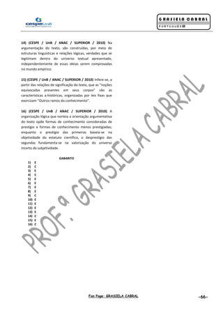 Fan Page: GRASIELA CABRAL -66-
14) (CESPE / UnB / ANAC / SUPERIOR / 2010) Na
argumentação do texto, são construídas, por meio de
estruturas linguísticas e relações lógicas, verdades que se
legitimam dentro do universo textual apresentado,
independentemente de essas ideias serem comprovadas
no mundo empírico.
15) (CESPE / UnB / ANAC / SUPERIOR / 2010) Infere-se, a
partir das relações de significação do texto, que as “noções
equivocadas presentes em seus corpos” são as
características a-históricas, organizadas por leis fixas que
exorcizam “Outros ramos do conhecimento”.
16) (CESPE / UnB / ANAC / SUPERIOR / 2010) A
organização lógica que norteia a orientação argumentativa
do texto opõe formas de conhecimento consideradas de
prestígio a formas de conhecimento menos prestigiadas;
enquanto o prestígio das primeiras baseia-se na
objetividade do estatuto científico, o desprestígio das
segundas fundamenta-se na valorização do universo
incerto da subjetividade.
GABARITO
1) E
2) C
3) E
4) C
5) E
6) E
7) E
8) E
9) C
10) E
11) E
12) E
13) E
14) C
15) E
16) C
 
