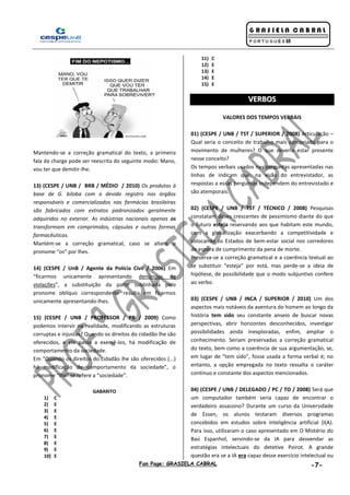 Fan Page: GRASIELA CABRAL -7-
Mantendo-se a correção gramatical do texto, a primeira
fala da charge pode ser reescrita do seguinte modo: Mano,
vou ter que demitir-lhe.
13) (CESPE / UNB / BRB / MÉDIO / 2010) Os produtos à
base de G. biloba com o devido registro nos órgãos
responsáveis e comercializados nas farmácias brasileiras
são fabricados com extratos padronizados geralmente
adquiridos no exterior. As indústrias nacionais apenas os
transformam em comprimidos, cápsulas e outras formas
farmacêuticas.
Mantém-se a correção gramatical, caso se altere o
pronome “os” por lhes.
14) (CESPE / UnB / Agente da Polícia Civil / 2006) Em
“ficarmos unicamente apresentando denúncias de
violações”, a substituição da parte sublinhada pelo
pronome oblíquo correspondente resulta em ficarmos
unicamente apresentando-lhes.
15) (CESPE / UNB / PROFESSOR / PB / 2009) Como
podemos intervir na realidade, modificando as estruturas
corruptas e injustas? Quando os direitos do cidadão lhe são
oferecidos, e ele passa a exercê-los, há modificação de
comportamento da sociedade.
Em “Quando os direitos do cidadão lhe são oferecidos (...)
há modificação de comportamento da sociedade”, o
pronome “lhe” se refere a “sociedade”.
GABARITO
1) C
2) E
3) E
4) E
5) E
6) E
7) E
8) E
9) E
10) E
11) C
12) E
13) E
14) E
15) E
VVEERRBBOOSS
VALORES DOS TEMPOS VERBAIS
01) (CESPE / UNB / TST / SUPERIOR / 2008) Articulação –
Qual seria o conceito de trabalho mais apropriado para o
movimento de mulheres? O que deveria estar presente
nesse conceito?
Os tempos verbais usados nas perguntas apresentadas nas
linhas de indicam que, na visão do entrevistador, as
respostas a essas perguntas independem do entrevistado e
são atemporais.
02) (CESPE / UNB / TST / TÉCNICO / 2008) Pesquisas
constatam doses crescentes de pessimismo diante do que
o futuro esteja reservando aos que habitam este mundo,
com a globalização exacerbando a competitividade e
colocando os Estados de bem-estar social nos corredores
de espera de cumprimento da pena de morte.
Preserva-se a correção gramatical e a coerência textual ao
se substituir “esteja” por está, mas perde-se a ideia de
hipótese, de possibilidade que o modo subjuntivo confere
ao verbo.
03) (CESPE / UNB / INCA / SUPERIOR / 2010) Um dos
aspectos mais notáveis da aventura do homem ao longo da
história tem sido seu constante anseio de buscar novas
perspectivas, abrir horizontes desconhecidos, investigar
possibilidades ainda inexploradas, enfim, ampliar o
conhecimento. Seriam preservadas a correção gramatical
do texto, bem como a coerência de sua argumentação, se,
em lugar de “tem sido”, fosse usada a forma verbal é; no
entanto, a opção empregada no texto ressalta o caráter
contínuo e constante dos aspectos mencionados.
04) (CESPE / UNB / DELEGADO / PC / TO / 2008) Será que
um computador também seria capaz de encontrar o
verdadeiro assassino? Durante um curso da Universidade
de Essen, os alunos testaram diversos programas
concebidos em estudos sobre inteligência artificial (I(A).
Para isso, utilizaram o caso apresentado em O Mistério do
Baú Espanhol, servindo-se da IA para desvendar as
estratégias intelectuais do detetive Poirot. A grande
questão era se a IA era capaz desse exercício intelectual ou
 