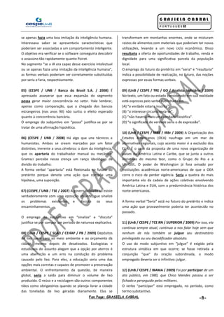 Fan Page: GRASIELA CABRAL -8-
se apenas fazia uma boa imitação da inteligência humana.
Interessava saber se apresentaria características que
poderiam ser associadas a um comportamento inteligente.
O objetivo era verificar se o software conseguiria descobrir
o assassino tão rapidamente quanto Poirot.
No segmento “se a IA era capaz desse exercício intelectual
ou se apenas fazia uma imitação da inteligência humana”,
as formas verbais poderiam ser corretamente substituídas
por seria e faria, respectivamente.
05) (CESPE / UNB / Banco do Brasil S.A. / 2008) É
apressado asseverar que essa expansão do segmento
possa gerar maior concorrência no setor. Vale lembrar,
apenas como comparação, que a chegada dos bancos
estrangeiros (nos anos 90) não surtiu o efeito esperado
quanto à concorrência bancária.
O emprego do subjuntivo em “possa” justifica-se por se
tratar de uma afirmação hipotética.
06) (CESPE / UNB / 2008) Há algo que une técnicos e
humanistas. Ambos se creem marcados por um fator
distintivo, inerente a seus cérebros: o dom da inteligência,
que os apartaria do trabalhador manual ou mecânico.
Gramsci percebe nessa crença um ranço ideológico da
divisão do trabalho:
A forma verbal “apartaria” está flexionada no futuro do
pretérito porque denota uma ação que compõe uma
hipótese, uma suposição.
07) (CESPE / UNB / TSE / 2007) A governabilidade só existe
verdadeiramente com uma oposição atuante, que sinalize
os problemas existentes e discuta os seus
encaminhamentos.
O emprego do subjuntivo em “sinalize” e “discuta”
justifica-se por compor um período de natureza explicativa.
08) (UnB / CESPE / SEAD / CEHAP / PB / 2009) Depósitos
de lixo saem caro ao meio ambiente e ao orçamento da
cidade, mesmo depois de desativados. Ecologistas e
estudiosos do assunto alegam que a opção por aterros é
uma aberração e um erro na condução do problema
causado pelo lixo. Para eles, a educação seria uma das
opções mais corretas e capazes de promover a preservação
ambiental. O enfrentamento da questão, de maneira
global, seria a saída para diminuir o volume de lixo
produzido. O reúso e a reciclagem são outros componentes
tidos como obrigatórios quando se planeja livrar a cidade
das toneladas de lixo geradas diariamente. Elas se
transformam em montanhas enormes, onde se misturam
restos de alimentos com materiais que poderiam ter novas
utilizações, levando a um novo ciclo econômico. Disso
resultaria a oferta de oportunidades de trabalho, renda e
dignidade para uma significativa parcela da população
local.
O emprego do futuro do pretérito em “seria” e “resultaria”
indica a possibilidade de realização, no futuro, das noções
expressas por essas formas verbais.
09) (UnB / CESPE / TRE / GO / Analista Judiciário / 2009)
No texto, um fato ou estado considerado em sua realidade
está expresso pelo verbo sublinhado em
(A) “a verdade estaria inscrita”.
(B) “o interesse circunscrevia-se”.
(C) “não haveria mais uma verdade filosófica”.
(D) “o significado de verdade seria o de expressão”.
10) (UnB / CESPE / MRE / IRBr / 2009) A Organização dos
Estados Americanos (OEA) naufraga em um mar de
alternativas regionais, cujo acento maior é a exclusão dos
EUA. É o caso da proposta de uma nova organização de
países da América Latina e Caribe, que se junta a outras
iniciativas do mesmo teor, como o Grupo do Rio e a
UNASUL. O poder de Washington já fora avisado por
instituições acadêmicas norte-americanas de que a OEA
corre o risco de perder vigência. Seria a quebra do mais
importante elo da cadeia de ações coletivas envolvendo
América Latina e EUA, com a predominância histórica dos
norte-americanos.
A forma verbal “Seria” está no futuro do pretérito e indica
uma ação que provavelmente poderia ter acontecido no
passado.
11) (UnB / CESPE / TCE RN / SUPERIOR / 2009) Por isso, ela
continua sempre atual, continua a nos falar hoje sem que
nenhum de nós também se julgue seu destinatário
privilegiado ou seu decodificador absoluto.
O uso do modo subjuntivo em “julgue” é exigido pela
estrutura sintática em que ocorre; se fosse retirada a
conjunção “que” da oração subordinada, o modo
empregado deveria ser o infinitivo: julgar.
12) (UnB / CESPE / IBAMA / 2009) Foi por participar de um
ato público, em 1980, que Chico Mendes passou a ser
fichado e perseguido pelos militares.
O verbo “participar” está empregado, no período, como
termo substantivo.
 