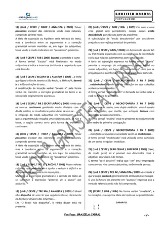 Fan Page: GRASIELA CABRAL -9-
13) (UnB / CESPE / FINEP / ANALISTA / 2009) Talvez
possamos escapar das cobranças sendo mais naturais,
cumprindo deveres reais.
A ideia de suposição ou hipótese seria retirada do texto,
mas a coerência entre os argumentos e a correção
gramatical seriam mantidas se, em lugar do subjuntivo,
fosse usado o modo indicativo em “possamos”: podemos.
14) (UnB / CESPE / FUB / 2009) Escutai; a anedota é curta
A forma verbal “Escutai” está flexionada no modo
subjuntivo e indica a incerteza do falante a respeito do que
está dizendo.
15) (UnB / CESPE / SECONT ES / AUDITOR / 2009) ...a linha
que ligará o Rio de Janeiro a São Paulo, a 360 km/h, deverá
ir a leilão até o fim do ano...
A substituição da locução verbal “deverá ir” pela forma
verbal irá mantém a correção gramatical do texto e as
ideias nele originalmente expressas.
16) (UnB / CESPE / BB / ESCRITURÁRIO / 2009) Ainda que
os bancos continuem ganhando muito dinheiro com a
dívida pública, os resultados espetaculares devem-se...
O emprego do modo subjuntivo em “continuem” indica
que a argumentação ressalta uma hipótese; pois, se não o
fosse, a opção correta seria pela forma de indicativo:
continuam.
17) (UnB / CESPE / FINEP / ANALISTA / 2009) Talvez
possamos escapar das cobranças sendo mais naturais,
cumprindo deveres reais.
A ideia de suposição ou hipótese seria retirada do texto,
mas a coerência entre os argumentos e a correção
gramatical seriam mantidas se, em lugar do subjuntivo,
fosse usado o modo indicativo em “possamos”: podemos.
18) (UnB / CESPE / TRT 17 / MÉDIO / 2009) Novos valores
culturais, que poderão vir a ajudar a reduzir o déficit e as
desigualdades existentes em nosso país...
Mantêm-se a correção gramatical e o sentido do texto ao
se substituir a expressão “poderão vir a ajudar” por
ajudarão.
19) (UnB / CESPE / TRE MA / ANALISTA / 2009) O Brasil
não dispunha de uma lei que regulamentasse claramente
os direitos e deveres das empresas...
Em “O Brasil não dispunha”, o verbo dispor está no
presente.
20) (UnB / CESPE / MRE / IRBr / 2009) Em meio a uma
crise global sem precedentes, nossos países estão
descobrindo que não são parte do problema.
A substituição de “estão descobrindo” por descobrem
prejudica a correção gramatical do período.
21) (UnB / CESPE / ABIN / 2008) Um homem do século XVI
ou XVII ficaria espantado com as exigências de identidade
civil a que nós nos submetemos com naturalidade.
A ideia de suposição expressa na forma verbal “ficaria”
permite o emprego de submetermos, forma verbal no
modo subjuntivo, em lugar de “submetemos”, sem que se
prejudiquem a coerência e a correção gramatical do texto.
22) (UnB / CESPE / NECROTOMISTA / PB / 2009)
...estabeleciam aquele tipo de situação em que cidadãos
sentem-se nocauteados...
A forma verbal “estabeleciam” é derivada do verbo estar e
está no futuro do pretérito.
23) (UnB / CESPE / NECROTOMISTA / PB / 2009)
Configurava-se, assim, uma dupla violência: uma é aquela
que ceifa vidas, que mutila, que estropia, lesiona com
gravidade pessoas inocentes...
A forma verbal “lesiona” está no presente do subjuntivo de
um verbo da primeira conjugação.
24) (UnB / CESPE / NECROTOMISTA / PB / 2009)
...manifesta-se quando a sociedade sente-se imobilizada...
A forma verbal “imobilizada” está utilizada como particípio
de um verbo irregular: imobilizar.
25) (UnB / CESPE / SEAD CEHAP / SUPERIOR / 2009) O ser,
de modo geral, só é possível nas dimensões reais e
objetivas do espaço e do tempo.
O termo “só é possível” indica que “ser” está empregado
como verbo, não como substantivo, sinônimo de pessoa.
26) (UnB / CESPE / TCE AC / ANALISTA / 2009) A verdade é
que a culpa acabará genericamente atribuída à tecnologia.
O uso do futuro do presente em “acabará” expressa que a
verdade referida ainda não foi comprovada.
27) (CESPE / UNB / IRBr) Na forma verbal “revelaria”, a
terminação –ria exprime ideia de hipótese ou possibilidade.
GABARITO
1) E
2) C
 