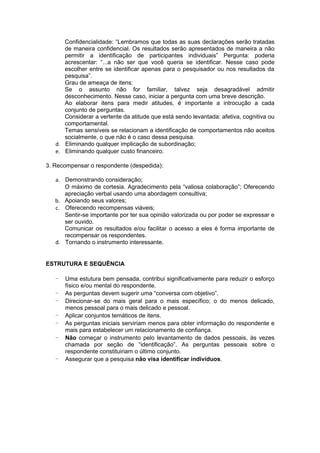 Confidencialidade: “Lembramos que todas as suas declarações serão tratadas
      de maneira confidencial. Os resultados serão apresentados de maneira a não
      permitir a identificação de participantes individuais” Pergunta: poderia
      acrescentar: “...a não ser que você queria se identificar. Nesse caso pode
      escolher entre se identificar apenas para o pesquisador ou nos resultados da
      pesquisa”.
      Grau de ameaça de itens:
      Se o assunto não for familiar, talvez seja desagradável admitir
      desconhecimento. Nesse caso, iniciar a pergunta com uma breve descrição.
      Ao elaborar itens para medir atitudes, é importante a introcução a cada
      conjunto de perguntas.
      Considerar a vertente da atitude que está sendo levantada: afetiva, cognitiva ou
      comportamental.
      Temas sensíveis se relacionam a identificação de comportamentos não aceitos
      socialmente, o que não é o caso dessa pesquisa.
   d. Eliminando qualquer implicação de subordinação;
   e. Eliminando qualquer custo financeiro.

3. Recompensar o respondente (despedida):

   a. Demonstrando consideração;
      O máximo de cortesia. Agradecimento pela “valiosa colaboração”; Oferecendo
      apreciação verbal usando uma abordagem consultiva;
   b. Apoiando seus valores;
   c. Oferecendo recompensas viáveis;
      Sentir-se importante por ter sua opinião valorizada ou por poder se expressar e
      ser ouvido.
      Comunicar os resultados e/ou facilitar o acesso a eles é forma importante de
      recompensar os respondentes.
   d. Tornando o instrumento interessante.


ESTRUTURA E SEQUÊNCIA

   -   Uma estutura bem pensada, contribui significativamente para reduzir o esforço
       físico e/ou mental do respondente.
   -   As perguntas devem sugerir uma “conversa com objetivo”.
   -   Direcionar-se do mais geral para o mais específico; o do menos delicado,
       menos pessoal para o mais delicado e pessoal.
   -   Aplicar conjuntos temáticos de itens.
   -   As perguntas iniciais serviriam menos para obter informação do respondente e
       mais para estabelecer um relacionamento de confiança.
   -   Não começar o instrumento pelo levantamento de dados pessoais, às vezes
       chamada por seção de “identificação”. As perguntas pessoais sobre o
       respondente constituiriam o último conjunto.
   -   Assegurar que a pesquisa não visa identificar indivíduos.
 