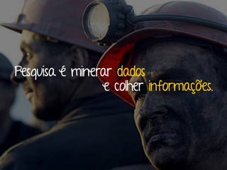 Pesquisa é minerar dados
e colher informações.
 