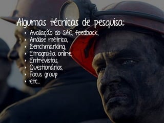 Algumas técnicas de pesquisa:
‣ Avaliação do SAC, feedback,
‣ Análise métrica,
‣ Benchmarking,
‣ Etnografia online,
‣ Entrevistas,
‣ Questionários,
‣ Focus group
‣ etc...
 