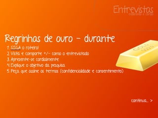 Entrevistasexplorando a campo
Regrinhas de ouro - durante
1. SIGA o roteiro!
2. Vista e comporte +/- como o entrevistado
3. Apresente-se cordialmente
4. Explique o objetivo da pesquisa
5. Peça que assine os termos (confidencialidade e consentimento)
continua... >
 