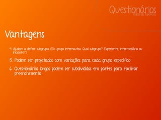 QuestionáriosValidando hipóteses
Vantagens
4. Ajudam a definir subgrupos (Ex: grupo internautas. Qual subgrupo? Experiente, intermediário ou
iniciante?)
5. Podem ser projetados com variações para cada grupo específico
6. Questionários longos podem ser subdivididos em partes para facilitar
preenchimento
 