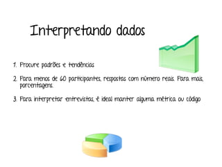 Interpretando dados
1. Procure padrões e tendências
2. Para menos de 60 participantes, respostas com número reais. Para mais,
porcentagens.
3. Para interpretar entrevistas, é ideal manter alguma métrica ou código
 