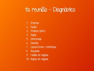 1a reunião - Diagnóstico
1. Empresa
2. Equipe
3. Produto (pitch)
4. Papéis
5. Diferenciais
6. Desafios
7. Concorrentes/ referências
8. Requisitos
9. Modelo de negócios
10. Regras de negócios
 