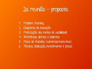 2a reunião - proposta:
1. Problem framing
2. Diagrama da inovação
3. Priorização das metas de usabilidade
4. Referências diretas e indiretas
5. Plano de trabalho (comercial/executivo)
6. Técnicas, dedicação, investimento e prazo
 