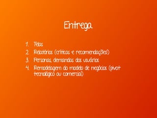 Entrega
1. Telas
2. Relatórios (críticas e recomendações!)
3. Personas, demandas dos usuários
4. Remodelagem do modelo de negócios (pivot
tecnológico ou comercial)
 