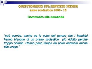 “ può servire, anche se io sono del parere che i bambini hanno bisogno di un orario scolastico  più ridotto perché troppo oberati. Hanno poco tempo da poter dedicare anche allo svago.”  Commento alla domanda E' d'accordo sul concetto che consumare i pasti a scuola serve anche a formare una corretta educazione alimentare, nonché a socializzare con i compagni? 