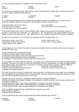 19. Qual dos seguintes grupos inclui organismos mais relacionados entre si?
a) filo
b) família
c) género
d) espécie
e) raça
20. Se reunirmos as famílias Canidae (cães), Ursidae (ursos), Hienidae (hienas) e Felidae (leões), veremos que todos são
carnívoros, portanto, pertencem à(ao) mesma(o):
a) espécie
b) ordem
c) subespécie
d) família
e) género
21. Um entomólogo estudando a fauna de insetos da mata atlântica encontrou uma espécie cujos caracteres não se
encaixavam naqueles característicos dos gêneros de sua família. Isto levará o cientista a criar:
a) uma nova família com um novo gênero.
b) somente uma nova espécie.
c) um novo gênero com uma nova espécie.
d) uma sub espécie.
e) uma nova ordem com uma nova família.
22. Na primeira década deste século, o médico brasileiro Carlos Chagas iniciou uma série de estudos que o levaram a
descrever o ciclo de vida de um importante ...(I)... pertencente à ...(II)... 'Trypanossoma cruzi', agente etiológico do mal de
Chagas e que tem como transmissor um ...(III)... pertencente ao ...(IV)... Triatoma, popularmente conhecido por "barbeiro".
No trecho acima, as lacunas I, II, III e IV devem ser substituídas correta e, respectivamente, por:
a) protozoário, família, inseto e filo.
b) protozoário, espécie, inseto e gênero.
c) bacilo, espécie, verme e gênero.
d) bacilo, família, verme e filo.
e) vírus, ordem, molusco e gênero.
23. Com relação ao nome científico do crustáceo 'Diacyclops bicuspidatus thomasi' e as regras de nomenclatura biológica, é
INCORRETO afirmar que:
a) nome da espécie deve ser destacado do texto.
b) a espécie é sempre referida de forma trinominal.
c) 'Diacyclops' é nome genérico e deve ser escrito com inicial maiúscula.
d) 'thomasi' é categoria taxonômica inferior a bicuspidatus.
e) 'bicuspidatus' é o nome específico escrito sempre com inicial minúscula.
24. Os carrapatos são insetos geralmente pequenos, com cabeça, tórax e abdome fundidos. Na maioria das espécies desses
artrópodes, a eclosão do ovo origina uma larva que se transforma em ninfa e, posteriormente, em adulto com quatro pares de
patas. Quando adultos, são ectoparasitas e alimentam-se de sangue. Este texto sobre o carrapato apresenta ERRO ao:
a) descrever seu hábito alimentar.
b) referir-se aos seus estádios de desenvolvimento.
c) referir-se à sua classe taxonômica.
d) descrever a sua divisão do corpo.
e) referir-se ao número de patas do adulto.
25. O reino protista inclui as algas e os protozoários. Esses organismos, nas classificações mais antigas, eram considerados
como pertencentes aos reinos vegetal e animal, respectivamente. Assinale a alternativa que apresenta a justificativa correta
para a inclusão desses diferentes protistas no mesmo reino.
a) Ambos são simples, unicelulares, apresentam células eucarióticas e nutrição heterotrófica.
b) Ambos são simples na organização morfológica em comparação com plantas e animais, sendo as algas autotróficas e os
protozoários heterotróficos.
c) Ambos apresentam parede celular, nutrição heterotrófica e compõem-se de células eucarióticas.
d) Ambos apresentam parede celular, nutrição heterotrófica e compõem-se de células procarióticas.
e) Ambos são pluricelulares, sendo as algas autotróficas e os protozoários heterotróficos.
26.Em um trabalho de pesquisa, foram classificados dois mosquitos como sendo:
'Aedes (Stegomyia) aegypti' e
'Anopheles (Myzomya) gambiae'.
O grau de semelhança entre esses mosquitos permite que sejam colocados no(a) mesmo(a)
a) espécie
b) subespécie
c) gênero
d) subgênero
e) família
 