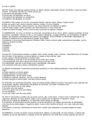 e) O filo e o gênero.
39.(FGV) Assim como algumas espécies formam um gênero, gêneros relacionados formam uma família, e assim por diante.
Portanto, na hierarquia taxonômica é correto afirmar que:
a) As classes são agrupadas em filos.
b) Os domínios são agrupados em reinos.
c) As espécies são agrupadas em subespécies.
d) Os gêneros são agrupados em classes.
40.(UNIPAC) Para nomear um ser vivo, é necessário observar algumas regras. Marque a opção correta:
a) Deve ser usado o latim, sendo o prenome referente à ordem e o nome à espécie.
b) Deve ser escrito em latim, sendo o prenome com inicial maiúscula e se referindo ao gênero.
c) De ser usado o grego, sendo o prenome com inicial minúscula e o nome maiúscula.
d) Deve ser escrito em grego, sendo o nome em letra minúscula e se referindo à espécie.
41.(UNISINOS-RS) Um aluno, ao observar os seres vivos microscópicos de um charco, verifica a grande quantidade de seres
eucariontes unicelulares, coloniais ou não, e, com a ajuda da bibliografia, consegue identificar um microrganismo do gênero
Euglena, que apresenta características tanto animais como vegetais, sendo autotrófico ou heterotrófico dependendo da
presença ou ausência da luz e deslocando-se através de um flagelo.
Considerando o sistema de Classificação de Whittaker (1969), o aluno concluirá, pelas características observadas, que tal
organismo pertence ao Reino:
a) Animalia.
b) Metaphyta.
c) Protista.
d) Monera.
e) Dos vírus.
42.(Osec-SP) O cão doméstico pertence ao gênero Canis, família Canidae, ordem Carnívora, classe Mammalia, filo Chordata,
reino Animalia. O lobo pertence ao mesmo gênero e a raposa à mesma família. Logo:
a) Lobo, raposa e cão não pertencem à mesma ordem.
b) As semelhanças entre lobo e cão são maiores do que entre lobo e raposa.
c) As semelhanças entre lobo e raposa são maiores do que entre lobo e cão.
d) A diversificação lobo-cão é mais antiga do que a diversificação lobo-raposa.
e) O cruzamento entre cão e raposa é normalmente possível.
43.(UNESP) Considerando o sistema de classificação taxonômica, se duas espécies pertencem a duas famílias diferentes,
então:
a) Podem pertencer ao mesmo gênero.
b) Podem pertencer à mesma ordem.
c) Obrigatoriamente são da mesma classe.
d) Pertencem a gêneros diferentes, mas não a ordens diferentes.
e) Podem pertencer à mesma ordem, mas não à mesma classe.
44. (PUC-RIO) Um entomólogo estudando a fauna de insetos da Mata Atlântica encontrou uma espécie cujos caracteres não
se encaixavam naqueles característicos dos gêneros de sua família. Isto levará o cientista a criar:
a) Uma nova família com um novo gênero.
b) Somente uma nova espécie.
c) Um novo gênero com uma nova espécie.
d) uma subespécie.
e) uma nova ordem com uma nova família.
45. (FGV) A nomenclatura científica não usa nomes comuns, pois, muitas vezes, o mesmo nome é utilizado para muitos
organismos diferentes em locais distintos. Saber o nome científico de um organismo é importante, porque:
a) No caso de organismos patogênicos, um tratamento correto poderá ser aplicado.
b) Anualmente os taxonomistas precisam atualizar os nomes dos gêneros em códigos internacionais de identificação.
c) Ao caso de uso biotecnológico, o organismo deverá mudar o nome científico de acordo com o país onde está sendo
utilizado.
d) As plantas e os animais, classificados no mesmo reino, servirão para estabelecer a sucessão biológica em áreas
desérticas.
46.(UNINOEST) O motivo do grande sucesso da agricultura orgânica é a preservação do meio ambiente, a melhoria das
condições de vida dos agricultores e a redução do uso dos agrotóxicos. Em razão disso, existem espécies tais como as
 