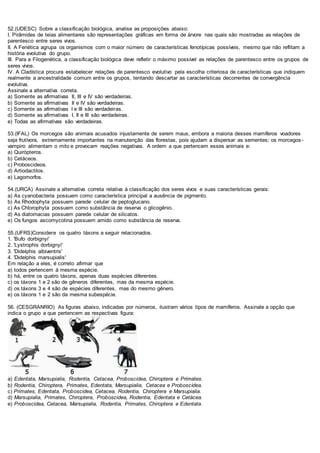 52.(UDESC) Sobre a classificação biológica, analise as proposições abaixo:
I. Pirâmides de teias alimentares são representações gráficas em forma de árvore nas quais são mostradas as relações de
parentesco entre seres vivos.
II. A Fenética agrupa os organismos com o maior número de características fenotípicas possíveis, mesmo que não reflitam a
história evolutiva do grupo.
III. Para a Filogenética, a classificação biológica deve refletir o máximo possível as relações de parentesco entre os grupos de
seres vivos.
IV. A Cladística procura estabelecer relações de parentesco evolutivo pela escolha criteriosa de características que indiquem
realmente a ancestralidade comum entre os grupos, tentando descartar as características decorrentes de convergência
evolutiva.
Assinale a alternativa correta.
a) Somente as afirmativas II, III e IV são verdadeiras.
b) Somente as afirmativas II e IV são verdadeiras.
c) Somente as afirmativas I e III são verdadeiras.
d) Somente as afirmativas I, II e III são verdadeiras.
e) Todas as afirmativas são verdadeiras.
53.(IFAL) Os morcegos são animais acusados injustamente de serem maus, embora a maioria desses mamíferos voadores
seja frutívora, extremamente importantes na manutenção das florestas, pois ajudam a dispersar as sementes; os morcegos -
vampiro alimentam o mito e provocam reações negativas. A ordem a que pertencem esses animais e:
a) Quirópteros.
b) Cetáceos.
c) Proboscideos.
d) Artiodactilos.
e) Lagomorfos.
54.(URCA) Assinale a alternativa correta relativa à classificação dos seres vivos e suas características gerais:
a) As cyanobacteria possuem como característica principal a ausência de pigmento.
b) As Rhodophyta possuem parede celular de peptoglucano.
c) As Chlorophyta possuem como substância de reserva o glicogênio.
d) As diatomacias possuem parede celular de silicatos.
e) Os fungos ascomycotina possuem amido como substância de reserva.
55.(UFRS)Considere os quatro táxons a seguir relacionados.
1. 'Bufo dorbignyi'
2. 'Lystrophis dorbignyi'
3. 'Didelphis albiventris'
4. 'Didelphis marsupialis'
Em relação a eles, é correto afirmar que
a) todos pertencem à mesma espécie.
b) há, entre os quatro táxons, apenas duas espécies diferentes.
c) os táxons 1 e 2 são de gêneros diferentes, mas da mesma espécie.
d) os táxons 3 e 4 são de espécies diferentes, mas do mesmo gênero.
e) os táxons 1 e 2 são da mesma subespécie.
56. (CESGRANRIO) As figuras abaixo, indicadas por números, ilustram vários tipos de mamíferos. Assinale a opção que
indica o grupo a que pertencem as respectivas figura:
a) Edentata, Marsupialia, Rodentia, Cetacea, Proboscidea, Chiroptera e Primates.
b) Rodentia, Chiroptera, Primates, Edentata, Marsupialia, Cetacea e Proboscídea.
c) Primates, Edentata, Proboscidea, Cetacea, Rodentia, Chiroptera e Marsupialia.
d) Marsupialia, Primates, Chiroptera, Proboscidea, Rodentia, Edentata e Cetácea.
e) Proboscidea, Cetacea, Marsupialia, Rodentia, Primates, Chiroptera e Edentata.
 