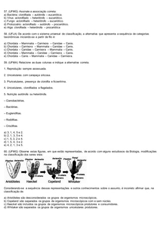 57. (UFMG) Assinale a associação correta:
a) Bactéria: clorofilada – autótrofa – eucariótica.
b) Vírus: aclorofilado – heterótrofo – eucariótico.
c) Fungo: aclorofilado – heterótrofo – eucariótico.
d) Protozoário: aclorofilado – autótrofo – procariótico.
e) Alga: clorofilada – heterótrofa – procariótica
58. (UFLA) De acordo com o sistema universal de classificação, a alternativa que apresenta a sequência de categorias
taxonômicas iniciando-se a partir de filo é:
a) Chordata – Mammalia – Carnívora – Canidae – Canis.
b) Chordata – Carnívora – Mammalia – Canidae – Canis.
c) Chordata – Canidae – Carnívora – Mammalia – Canis.
d) Chordata – Mammalia – Canidae – Carnívora – Canis.
e) Chordata – Canis – Mammalia – Canidae – Carnívora.
59. (UFMA) Relacione as duas colunas e indique a alternativa correta.
1. Reprodução sempre assexuada.
2. Unicelulares com carapaça silicosa.
3. Pluricelulares, presença de clorofila e ficoeritrina.
4. Unicelulares, clorofilados e flagelados.
5. Nutrição autótrofa ou heterótrofa.
– Cianobactérias.
– Bactérias.
– Euglenófitas.
– Rodófitas.
– Crisófitas.
a) 3, 1, 4, 5 e 2.
b) 2, 1, 3, 5 e 4.
c) 1, 5, 3, 2 e 4.
d) 1, 5, 4, 3 e 2.
e) 4, 2, 1, 3 e 5.
60. (UFMG) Observe estas figuras, em que estão representadas, de acordo com alguns estudiosos da Biologia, modificações
na classificação dos seres vivos:
Considerando-se a sequência dessas representações e outros conhecimentos sobre o assunto, é incorreto afirmar que, na
classificação de:
a) Aristóteles são desconsiderados os grupos de organismos microscópicos.
b) Copeland são separados os grupos de organismos microscópicos com e sem núcleo.
c) Haeckel são incluídos os grupos de organismos microscópicos produtores e consumidores.
d) Whitaker são separados os grupos de organismos unicelulares produtores.
 