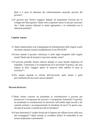 Qual è il tasso di riduzione del cofinanziamento nazionale previsto dal
     governo?

  12. Il governo può fornirci maggiori dettagli sul programma Eurosud per lo
      sviluppo del Mezzogiorno? Quali sono le garanzie messe in atto per assicurare
      che i fondi saranno utilizzati in modo appropriato e in conformità con le
      intenzioni politiche?



  Capitale umano



  13. Quali caratteristiche avrà il programma di ristrutturazione delle singole scuole
     che hanno ottenuto risultati insoddisfacenti ai test INVALSI?

  14. Come intende il governo valorizzare il ruolo degli insegnanti nelle singole
      scuole? Quale tipo di incentivo il governo intende varare?

  15. Il governo potrebbe fornirci ulteriori dettagli su come intende migliorare ed
      espandere l’autonomia e la competitività tra le università? In pratica, che cosa
      implica la frase “maggior spazio di manovra nello stabilire le tasse di
      iscrizione”?

  16. Per quanto riguarda la riforma dell’università, quali misure e quali
      provvedimenti devono essere ancora adottati?



Mercato del lavoro



  17. Quali misure concrete sta prendendo in considerazione il governo per
      promuovere l’occupazione dei giovani e l’occupazione femminile? Il governo
      sta prendendo in considerazione di intervenire nell’ambito degli accordi e dei
      contratti esistenti o sta programmando di introdurne di nuovi? In questo caso,
      che tipo di accordi e contratti prevede di introdurre?

  18. Come funzionerà il “credito fiscale per le imprese che offrono lavoro nelle aree
      più svantaggiate”? Quali aziende ne avrebbero diritto? Si tratterebbe di una
      misura temporanea o permanente?
 