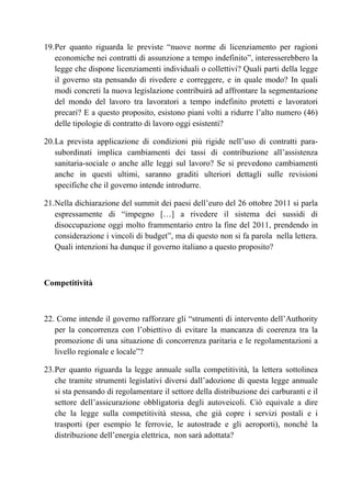 19. Per quanto riguarda le previste “nuove norme di licenziamento per ragioni
    economiche nei contratti di assunzione a tempo indefinito”, interesserebbero la
    legge che dispone licenziamenti individuali o collettivi? Quali parti della legge
    il governo sta pensando di rivedere e correggere, e in quale modo? In quali
    modi concreti la nuova legislazione contribuirà ad affrontare la segmentazione
    del mondo del lavoro tra lavoratori a tempo indefinito protetti e lavoratori
    precari? E a questo proposito, esistono piani volti a ridurre l’alto numero (46)
    delle tipologie di contratto di lavoro oggi esistenti?

20. La prevista applicazione di condizioni più rigide nell’uso di contratti para-
    subordinati implica cambiamenti dei tassi di contribuzione all’assistenza
    sanitaria-sociale o anche alle leggi sul lavoro? Se si prevedono cambiamenti
    anche in questi ultimi, saranno graditi ulteriori dettagli sulle revisioni
    specifiche che il governo intende introdurre.

21. Nella dichiarazione del summit dei paesi dell’euro del 26 ottobre 2011 si parla
    espressamente di “impegno […] a rivedere il sistema dei sussidi di
    disoccupazione oggi molto frammentario entro la fine del 2011, prendendo in
    considerazione i vincoli di budget”, ma di questo non si fa parola nella lettera.
    Quali intenzioni ha dunque il governo italiano a questo proposito?



Competitività



22. Come intende il governo rafforzare gli “strumenti di intervento dell’Authority
   per la concorrenza con l’obiettivo di evitare la mancanza di coerenza tra la
   promozione di una situazione di concorrenza paritaria e le regolamentazioni a
   livello regionale e locale”?

23. Per quanto riguarda la legge annuale sulla competitività, la lettera sottolinea
    che tramite strumenti legislativi diversi dall’adozione di questa legge annuale
    si sta pensando di regolamentare il settore della distribuzione dei carburanti e il
    settore dell’assicurazione obbligatoria degli autoveicoli. Ciò equivale a dire
    che la legge sulla competitività stessa, che già copre i servizi postali e i
    trasporti (per esempio le ferrovie, le autostrade e gli aeroporti), nonché la
    distribuzione dell’energia elettrica, non sarà adottata?
 