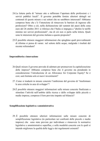 24. La lettera parla di “misure atte a rafforzare l’apertura delle professioni e i
       servizi pubblici locali”. Il governo potrebbe fornire ulteriori dettagli sui
       contenuti di queste misure e sui settori che ne sarebbero interessati? Abbiamo
       compreso bene che c’è l’intenzione di rimuovere le barriere di ingresso alle
       professioni? Oltre a ciò, nella dichiarazione del summit dei paesi della zona
       euro del 26 ottobre 2011 si riferisce che l’Italia si impegna a “abolire le tariffe
       minime nei servizi professionali”, ma di ciò non si parla nella lettera. Quali
       sono le intenzioni del governo italiano a questo proposito?

   25. È possibile ottenere maggiori informazioni che spieghino quali provvedimenti
       di riforma si pensa di varare nel settore delle acque, malgrado i risultati del
       recente referendum?



Imprenditoria e innovazione



   26. Quali misure il governo prevede di adottare per promuovere la capitalizzazione
       delle imprese? Abbiamo compreso bene che il governo sta prendendo in
       considerazione l’introduzione di un Allowance for Corporate Equity? Se è
       così, sarà limitata solo ai nuovi investimenti?

   27. Come si tradurrà in misure concrete l’ambizione del governo di “trasformare
      le aree critiche in aree di sviluppo”?

   28. È possibile ottenere maggiori informazioni sulle misure concrete finalizzate a
       stimolare l’attività nell’ambito della ricerca e dello sviluppo delle piccole e
       medie imprese, compreso il loro previsto impatto sul bilancio?



Semplificazione legislativa e amministrativa



   29. È possibile ottenere ulteriori informazioni sulle misure concrete di
      semplificazione legislativa (in particolare nei confronti delle piccole e medie
      imprese) che sono state previste per individuare e rimuovere le normative
      legislative e amministrative superflue, e sulle modalità concrete con le quali si
      intende migliorare la qualità delle leggi e dei regolamenti esistenti?
 