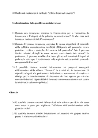 30. Quale sarà esattamente il ruolo del “Ufficio locale del governo”?



   Modernizzazione della pubblica amministrazione



   31. Quando sarà pienamente operativa la Commissione per la valutazione, la
       trasparenza e l’integrità della pubblica amministrazione? Di che cosa sarà
       incaricata esattamente tale Commissione?

   32. Quando diverranno pienamente operative le misure riguardanti il personale
       della pubblica amministrazione (mobilità obbligatoria del personale; lavoro
       part-time; verifica e controllo del numero del personale)? Può il governo
       fornirci ulteriori dettagli su come saranno concretizzate tale misure? In
       particolare, il governo potrebbe descrivere gli accordi transitori dei quali si
       parla nella lettera per il trasferimento nelle regioni e nei comuni del personale
       occupato nelle Province?

   33. È possibile ottenere ulteriori informazioni sui progressi conseguiti
      dall’attuazione della riforma “Brunetta” in termini di: i) introduzione di
      stipendi collegati alla performance individuale e avanzamenti di carriera e
      obbligo per le amministrazioni di rispondere del loro operato per ciò che
      concerne i risultati; ii) possibilità di intentare causa con una class action contro
      le inefficienze del settore pubblico?



Giustizia



   34. È possibile ottenere ulteriori informazioni sulle misure specifiche che sono
       state messe a punto per migliorare l’efficienza dell’amministrazione della
       giustizia civile?

   35. È possibile ottenere ulteriori informazioni sul mandato del gruppo tecnico
       presso il Ministero della Giustizia?
 