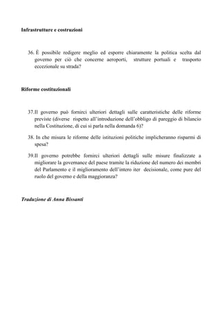 Infrastrutture e costruzioni



    36. È possibile redigere meglio ed esporre chiaramente la politica scelta dal
       governo per ciò che concerne aeroporti, strutture portuali e trasporto
       eccezionale su strada?



Riforme costituzionali



    37. Il governo può fornirci ulteriori dettagli sulle caratteristiche delle riforme
        previste (diverse rispetto all’introduzione dell’obbligo di pareggio di bilancio
        nella Costituzione, di cui si parla nella domanda 6)?

    38. In che misura le riforme delle istituzioni politiche implicheranno risparmi di
       spesa?

    39. Il governo potrebbe fornirci ulteriori dettagli sulle misure finalizzate a
        migliorare la governance del paese tramite la riduzione del numero dei membri
        del Parlamento e il miglioramento dell’intero iter decisionale, come pure del
        ruolo del governo e della maggioranza?



Traduzione di Anna Bissanti
 
 