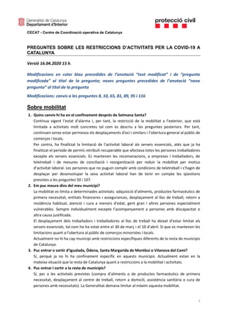 CECAT - Centre de Coordinació operativa de Catalunya
1
PREGUNTES SOBRE LES RESTRICCIONS D’ACTIVITATS PER LA COVID-19 A
CATALUNYA
Versió 16.04.2020 15 h.
Modificacions en color blau precedides de l’anotació “text modificat” i de “pregunta
modificada” al títol de la pregunta; noves preguntes precedides de l’anotació “nova
pregunta” al títol de la pregunta
Modificacions: canvis a les preguntes 8, 10, 65, 81, 89, 95 i 116
Sobre mobilitat
1. Quins canvis hi ha en el confinament després de Setmana Santa?
Continua vigent l’estat d’alarma i, per tant, la restricció de la mobilitat a l’exterior, que està
limitada a activitats molt concretes tal com es descriu a les preguntes posteriors. Per tant,
continuen sense estar permesos els desplaçaments d'oci i similars i l’obertura general al públic de
comerços i locals.
Per contra, ha finalitzat la limitació de l’activitat laboral als serveis essencials, atès que ja ha
finalitzat el període de permís retribuït recuperable que afectava totes les persones treballadores
excepte els serveis essencials. Es mantenen les recomanacions, a empreses i treballadors, de
teletreball i de mesures de conciliació i reorganització per reduir la mobilitat per motius
d’activitat laboral. Les persones que no puguin complir amb condicions de teletreball i s’hagin de
desplaçar per desenvolupar la seva activitat laboral han de tenir en compte les qüestions
previstes a les preguntes 50 i 107.
2. Em puc moure dins del meu municipi?
La mobilitat es limita a determinades activitats: adquisició d’aliments, productes farmacèutics de
primera necessitat, entitats financeres i assegurances, desplaçament al lloc de treball, retorn a
residència habitual, atenció i cura a menors d’edat, gent gran i altres persones especialment
vulnerables. Sempre individualment excepte l’acompanyament a persones amb discapacitat o
altra causa justificada.
El desplaçament dels treballadors i treballadores al lloc de treball ha deixat d’estar limitat als
serveis essencials, tal com ho ha estat entre el 30 de març i el 10 d’abril. Sí que es mantenen les
limitacions quant a l’obertura al públic de comerços minoristes i locals.
Actualment no hi ha cap municipi amb restriccions específiques diferents de la resta de municipis
de Catalunya.
3. Puc entrar o sortir d’Igualada, Òdena, Santa Margarida de Montbui o Vilanova del Camí?
Sí, perquè ja no hi ha confinament específic en aquests municipis. Actualment estan en la
mateixa situació que la resta de Catalunya quant a restriccions a la mobilitat i activitats.
4. Puc entrar i sortir a la resta de municipis?
Sí, per a les activitats previstes (compra d’aliments o de productes farmacèutics de primera
necessitat, desplaçament al centre de treball, retorn a domicili, assistència sanitària o cura de
persones amb necessitats). La Generalitat demana limitar al màxim aquesta mobilitat.
 