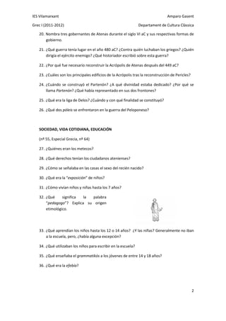 IES Vilamarxant                                                                  Amparo Gasent

Grec I (2011-2012)                                              Departament de Cultura Clàssica

   20. Nombra tres gobernantes de Atenas durante el siglo VI aC y sus respectivas formas de
       gobierno.

   21. ¿Qué guerra tenía lugar en el año 480 aC? ¿Contra quién luchaban los griegos? ¿Quién
       dirigía el ejército enemigo? ¿Qué historiador escribió sobre esta guerra?

   22. ¿Por qué fue necesario reconstruir la Acrópolis de Atenas después del 449 aC?

   23. ¿Cuáles son los principales edificios de la Acrópolis tras la reconstrucción de Pericles?

   24. ¿Cuándo se construyó el Partenón? ¿A qué divinidad estaba dedicado? ¿Por qué se
       llama Partenón? ¿Qué había representado en sus dos frontones?

   25. ¿Qué era la liga de Delos? ¿Cuándo y con qué finalidad se constituyó?

   26. ¿Qué dos póleis se enfrentaron en la guerra del Peloponeso?



   SOCIEDAD, VIDA COTIDIANA, EDUCACIÓN

   (nº 55, Especial Grecia, nº 64)

   27. ¿Quiénes eran los metecos?

   28. ¿Qué derechos tenían los ciudadanos atenienses?

   29. ¿Cómo se señalaba en las casas el sexo del recién nacido?

   30. ¿Qué era la “exposición” de niños?

   31. ¿Cómo vivían niños y niñas hasta los 7 años?

   32. ¿Qué     significa la palabra
       “pedagogo”? Explica su origen
       etimológico.




   33. ¿Qué aprendían los niños hasta los 12 o 14 años? ¿Y las niñas? Generalmente no iban
       a la escuela, pero, ¿había alguna excepción?

   34. ¿Qué utilizaban los niños para escribir en la escuela?

   35. ¿Qué enseñaba el grammatikós a los jóvenes de entre 14 y 18 años?

   36. ¿Qué era la efebía?




                                                                                                   2
 