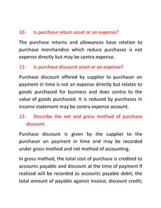 10- Is purchase return asset or an expense?
The purchase returns and allowances have relation to
purchase merchandise which reduce purchases is not
expense directly but may be contra expense.
11- Is purchase discount asset or an expense?
Purchase discount offered by supplier to purchaser on
payment in time is not an expense directly but relates to
goods purchased for business and does contra to the
value of goods purchased. It is reduced by purchases in
income statement may be contra expense account.
12- Describe the net and gross method of purchase
discount.
Purchase discount is given by the supplier to the
purchaser on payment in time and may be recorded
under gross method and net method of accounting.
In gross method, the total cost of purchase is credited to
accounts payable and discount at the time of payment if
realized will be recorded as accounts payable debit; the
total amount of payable against invoice; discount credit;
 