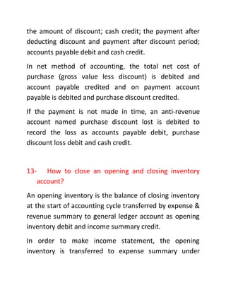 the amount of discount; cash credit; the payment after
deducting discount and payment after discount period;
accounts payable debit and cash credit.
In net method of accounting, the total net cost of
purchase (gross value less discount) is debited and
account payable credited and on payment account
payable is debited and purchase discount credited.
If the payment is not made in time, an anti-revenue
account named purchase discount lost is debited to
record the loss as accounts payable debit, purchase
discount loss debit and cash credit.
13- How to close an opening and closing inventory
account?
An opening inventory is the balance of closing inventory
at the start of accounting cycle transferred by expense &
revenue summary to general ledger account as opening
inventory debit and income summary credit.
In order to make income statement, the opening
inventory is transferred to expense summary under
 