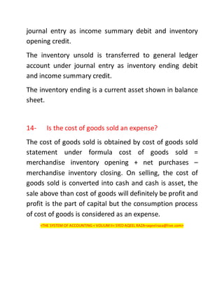 journal entry as income summary debit and inventory
opening credit.
The inventory unsold is transferred to general ledger
account under journal entry as inventory ending debit
and income summary credit.
The inventory ending is a current asset shown in balance
sheet.
14- Is the cost of goods sold an expense?
The cost of goods sold is obtained by cost of goods sold
statement under formula cost of goods sold =
merchandise inventory opening + net purchases –
merchandise inventory closing. On selling, the cost of
goods sold is converted into cash and cash is asset, the
sale above than cost of goods will definitely be profit and
profit is the part of capital but the consumption process
of cost of goods is considered as an expense.
<THE SYSTEM OF ACCOUNTING < VOLIUMII< SYED AQEEL RAZA<aqeelraza@live.com>
 
