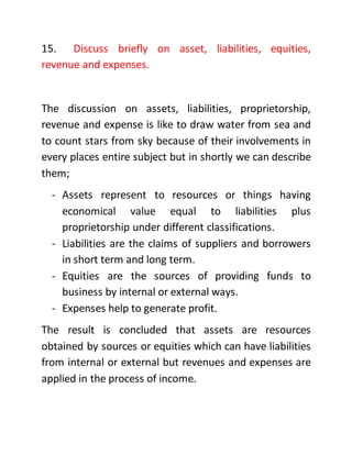 15. Discuss briefly on asset, liabilities, equities,
revenue and expenses.
The discussion on assets, liabilities, proprietorship,
revenue and expense is like to draw water from sea and
to count stars from sky because of their involvements in
every places entire subject but in shortly we can describe
them;
- Assets represent to resources or things having
economical value equal to liabilities plus
proprietorship under different classifications.
- Liabilities are the claims of suppliers and borrowers
in short term and long term.
- Equities are the sources of providing funds to
business by internal or external ways.
- Expenses help to generate profit.
The result is concluded that assets are resources
obtained by sources or equities which can have liabilities
from internal or external but revenues and expenses are
applied in the process of income.
 
