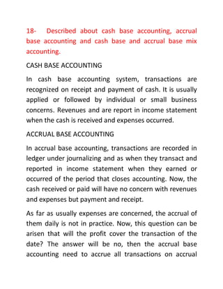 18- Described about cash base accounting, accrual
base accounting and cash base and accrual base mix
accounting.
CASH BASE ACCOUNTING
In cash base accounting system, transactions are
recognized on receipt and payment of cash. It is usually
applied or followed by individual or small business
concerns. Revenues and are report in income statement
when the cash is received and expenses occurred.
ACCRUAL BASE ACCOUNTING
In accrual base accounting, transactions are recorded in
ledger under journalizing and as when they transact and
reported in income statement when they earned or
occurred of the period that closes accounting. Now, the
cash received or paid will have no concern with revenues
and expenses but payment and receipt.
As far as usually expenses are concerned, the accrual of
them daily is not in practice. Now, this question can be
arisen that will the profit cover the transaction of the
date? The answer will be no, then the accrual base
accounting need to accrue all transactions on accrual
 
