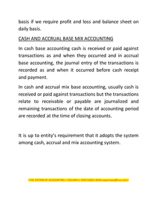 basis if we require profit and loss and balance sheet on
daily basis.
CASH AND ACCRUAL BASE MIX ACCOUNTING
In cash base accounting cash is received or paid against
transactions as and when they occurred and in accrual
base accounting, the journal entry of the transactions is
recorded as and when it occurred before cash receipt
and payment.
In cash and accrual mix base accounting, usually cash is
received or paid against transactions but the transactions
relate to receivable or payable are journalized and
remaining transactions of the date of accounting period
are recorded at the time of closing accounts.
It is up to entity’s requirement that it adopts the system
among cash, accrual and mix accounting system.
<THE SYSTEM OF ACCOUNTING < VOLIUMII< SYED AQEEL RAZA<aqeelraza@live.com>
 