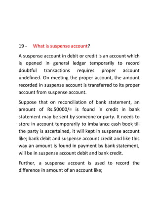 19 - What is suspense account?
A suspense account in debit or credit is an account which
is opened in general ledger temporarily to record
doubtful transactions requires proper account
undefined. On meeting the proper account, the amount
recorded in suspense account is transferred to its proper
account from suspense account.
Suppose that on reconciliation of bank statement, an
amount of Rs.50000/= is found in credit in bank
statement may be sent by someone or party. It needs to
store in account temporarily to imbalance cash book till
the party is ascertained, it will kept in suspense account
like; bank debit and suspense account credit and like this
way an amount is found in payment by bank statement,
will be in suspense account debit and bank credit.
Further, a suspense account is used to record the
difference in amount of an account like;
 