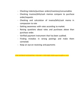- Checking indents/purchase orders/inventory/consumables
- Checking invoices/bills/cash memos compare to purchase
order/requests
- Checking and calculation of invoice/bills/cash memo in
compassion to rate
- Getting awareness with rates according to market.
- Raising questions about rates and purchases above than
purchase order.
- Verified payment instrument that has been audited.
- Finding mistakes in wrong postings and make them
corrected.
- Keep an eye on receiving and payments
<THE SYSTEM OF ACCOUNTING < VOLIUMII< SYED AQEEL RAZA<aqeelraza@live.com>
 