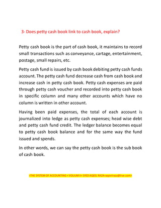 3- Does petty cash book link to cash book, explain?
Petty cash book is the part of cash book, it maintains to record
small transactions such as conveyance, cartage, entertainment,
postage, small repairs, etc.
Petty cash fund is issued by cash book debiting petty cash funds
account. The petty cash fund decrease cash from cash book and
increase cash in petty cash book. Petty cash expenses are paid
through petty cash voucher and recorded into petty cash book
in specific column and many other accounts which have no
column is written in other account.
Having been paid expenses, the total of each account is
journalized into ledge as petty cash expenses; head wise debt
and petty cash fund credit. The ledger balance becomes equal
to petty cash book balance and for the same way the fund
issued and spends.
In other words, we can say the petty cash book is the sub book
of cash book.
<THE SYSTEM OF ACCOUNTING < VOLIUMII< SYED AQEEL RAZA<aqeelraza@live.com>
 