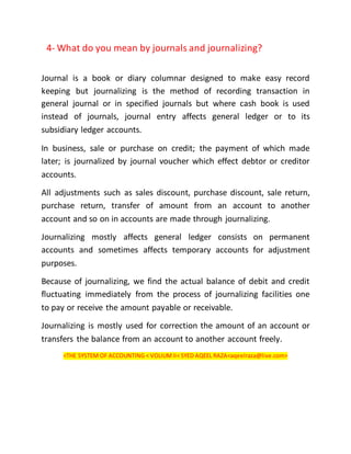 4- What do you mean by journals and journalizing?
Journal is a book or diary columnar designed to make easy record
keeping but journalizing is the method of recording transaction in
general journal or in specified journals but where cash book is used
instead of journals, journal entry affects general ledger or to its
subsidiary ledger accounts.
In business, sale or purchase on credit; the payment of which made
later; is journalized by journal voucher which effect debtor or creditor
accounts.
All adjustments such as sales discount, purchase discount, sale return,
purchase return, transfer of amount from an account to another
account and so on in accounts are made through journalizing.
Journalizing mostly affects general ledger consists on permanent
accounts and sometimes affects temporary accounts for adjustment
purposes.
Because of journalizing, we find the actual balance of debit and credit
fluctuating immediately from the process of journalizing facilities one
to pay or receive the amount payable or receivable.
Journalizing is mostly used for correction the amount of an account or
transfers the balance from an account to another account freely.
<THE SYSTEM OF ACCOUNTING < VOLIUMII< SYED AQEEL RAZA<aqeelraza@live.com>
 