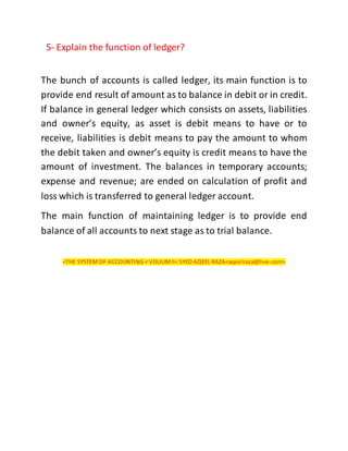 5- Explain the function of ledger?
The bunch of accounts is called ledger, its main function is to
provide end result of amount as to balance in debit or in credit.
If balance in general ledger which consists on assets, liabilities
and owner’s equity, as asset is debit means to have or to
receive, liabilities is debit means to pay the amount to whom
the debit taken and owner’s equity is credit means to have the
amount of investment. The balances in temporary accounts;
expense and revenue; are ended on calculation of profit and
loss which is transferred to general ledger account.
The main function of maintaining ledger is to provide end
balance of all accounts to next stage as to trial balance.
<THE SYSTEM OF ACCOUNTING < VOLIUMII< SYED AQEEL RAZA<aqeelraza@live.com>
 