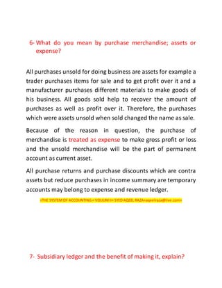 6- What do you mean by purchase merchandise; assets or
expense?
All purchases unsold for doing business are assets for example a
trader purchases items for sale and to get profit over it and a
manufacturer purchases different materials to make goods of
his business. All goods sold help to recover the amount of
purchases as well as profit over it. Therefore, the purchases
which were assets unsold when sold changed the name as sale.
Because of the reason in question, the purchase of
merchandise is treated as expense to make gross profit or loss
and the unsold merchandise will be the part of permanent
account as current asset.
All purchase returns and purchase discounts which are contra
assets but reduce purchases in income summary are temporary
accounts may belong to expense and revenue ledger.
<THE SYSTEM OF ACCOUNTING < VOLIUMII< SYED AQEEL RAZA<aqeelraza@live.com>
7- Subsidiary ledger and the benefit of making it, explain?
 