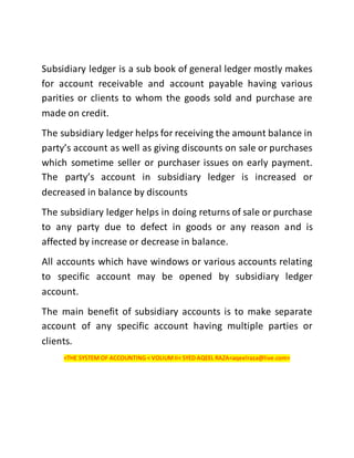 Subsidiary ledger is a sub book of general ledger mostly makes
for account receivable and account payable having various
parities or clients to whom the goods sold and purchase are
made on credit.
The subsidiary ledger helps for receiving the amount balance in
party’s account as well as giving discounts on sale or purchases
which sometime seller or purchaser issues on early payment.
The party’s account in subsidiary ledger is increased or
decreased in balance by discounts
The subsidiary ledger helps in doing returns of sale or purchase
to any party due to defect in goods or any reason and is
affected by increase or decrease in balance.
All accounts which have windows or various accounts relating
to specific account may be opened by subsidiary ledger
account.
The main benefit of subsidiary accounts is to make separate
account of any specific account having multiple parties or
clients.
<THE SYSTEM OF ACCOUNTING < VOLIUMII< SYED AQEEL RAZA<aqeelraza@live.com>
 