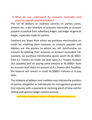 8- What do you understand by accounts receivable and
accounts payable and its schedule?
The list of debtors or creditors consists on parties name,
amount etc. is the schedule of accounts receivable or account
payable scratched from subsidiary ledger; sub ledger of general
ledger; especially made for parties.
Creditors are those from whom we purchase merchandise on
credit by crediting their accounts as account payable and
debtors are the parties to whom we sell merchandise on
account by debiting their accounts as account receivable. For
example, we purchase merchandise goods worth Rs.10, 000/=
from A.I. Traders on credit, we shall open A.I. Traders Account
(A/c payable) and on paying some amount or Rs.5000/= from
his account shall debit his account as A.I. Traders (A/c Payable),
the balance will remain in credit Rs.5000/= indicate us to pay
later.
The schedule of debtors and creditors may indicatethe position
of parties altogether or individually for management purposes
that requires with a payment or receiving point of view and for
linking with general ledger control account.
<THE SYSTEM OF ACCOUNTING < VOLIUMII< SYED AQEEL RAZA<aqeelraza@live.com>
 