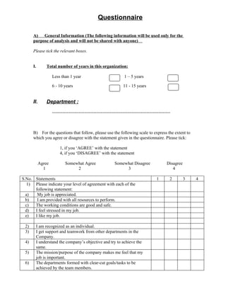Questionnaire

      A)   General Information (The following information will be used only for the
      purpose of analysis and will not be shared with anyone)

      Please tick the relevant boxes.


      I.        Total number of years in this organization:

                    Less than 1 year                                1 – 5 years

                    6 - 10 years                                    11 - 15 years


      II.       Department :
                    --------------------------------------------------------------------------------



      B) For the questions that follow, please use the following scale to express the extent to
      which you agree or disagree with the statement given in the questionnaire. Please tick:

                         1, if you ‘AGREE’ with the statement
                         4, if you ‘DISAGREE’ with the statement

            Agree           Somewhat Agree                    Somewhat Disagree                  Disagree
              1                  2                                 3                                4

S.No. Statements                                                                          1        2        3   4
   1) Please indicate your level of agreement with each of the
      following statement:
  a)   My job is appreciated.
  b)   I am provided with all resources to perform.
  c)  The working conditions are good and safe.
  d)  I feel stressed in my job.
  e)  I like my job.

 2)    I am recognized as an individual.
 3)    I get support and teamwork from other departments in the
       Company.
 4)    I understand the company’s objective and try to achieve the
       same.
 5)    The mission/purpose of the company makes me feel that my
       job is important.
 6)    The departments formed with clear-cut goals/tasks to be
       achieved by the team members.
 