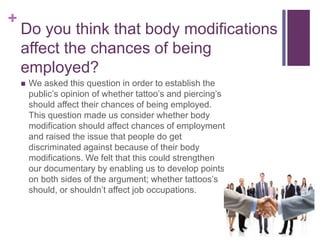 + 
Do you think that body modifications 
affect the chances of being 
employed? 
 We asked this question in order to establish the 
public’s opinion of whether tattoo’s and piercing’s 
should affect their chances of being employed. 
This question made us consider whether body 
modification should affect chances of employment 
and raised the issue that people do get 
discriminated against because of their body 
modifications. We felt that this could strengthen 
our documentary by enabling us to develop points 
on both sides of the argument; whether tattoos’s 
should, or shouldn’t affect job occupations. 
 