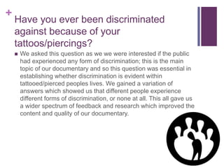 + 
Have you ever been discriminated 
against because of your 
tattoos/piercings? 
 We asked this question as we we were interested if the public 
had experienced any form of discrimination; this is the main 
topic of our documentary and so this question was essential in 
establishing whether discrimination is evident within 
tattooed/pierced peoples lives. We gained a variation of 
answers which showed us that different people experience 
different forms of discrimination, or none at all. This all gave us 
a wider spectrum of feedback and research which improved the 
content and quality of our documentary. 
 