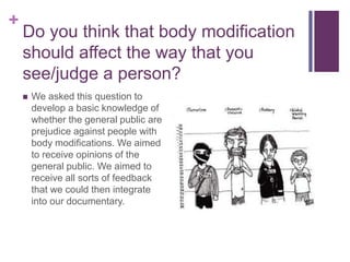 + 
Do you think that body modification 
should affect the way that you 
see/judge a person? 
 We asked this question to 
develop a basic knowledge of 
whether the general public are 
prejudice against people with 
body modifications. We aimed 
to receive opinions of the 
general public. We aimed to 
receive all sorts of feedback 
that we could then integrate 
into our documentary. 
 