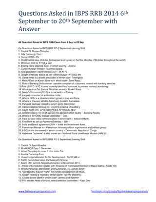 Questions Asked in IBPS RRB 2014 6th
September to 20th September with
Answer
www.Bankexampreparation.com facebook.com/groups/ibpsbankexampreparation/
All Question Asked in IBPS RRB Exam from 6 Sep to 20 Sep
Ga Questions Asked in IBPS RRB PO 6 September Morning Shift
1. Capital Of Bhutan-Thimphu
2. Italy Currency- Euro
3. Current CRR- 4%
4. World habitat day- October 6(observed every year on the first Monday of October throughout the world)
5. Minimum limit for RTGS-2 lakh
6. Boeing plane crashed down in which country- Ukraine
7. Current foreign minister- Sushma Swaraj
8. rural population as per census 2011- 68.84 %
9. Length of railway tracks as per railway budget -115,000 km
10. Sania mirza is a brand ambasder of which state- Telangana
11. Mettur Dam on Kaveri River is in which state- Tamil Nadu
12. Role of Banking Ombudsman - resolve complain of customers related with banking services
13.Role of KYC- KYC is used to verify identify of customer to prevent money Laundering
14. Which Author Got Padma Bhushan recently- Ruskin Bond
15. Next G-20 summit (2015) is to be held in – Turkey.
16. Largest consumer of antibiotics- India
17. Who is ISIS- is a Jihadist militant group in Iraq and Syria
18. Where is Cauvery Wildlife Sanctuary located- Karnataka.
19. Parupalli kashyap related to which sport- Badminton
20. Cartoonist pran famous for- Creating Chacha Chaudhary
21. CSAT Full Form- CIVIL SERVICES APTITUDE TEST
22. Children above 10 yrs of age are not allowed which facility – Banking Facility
23. Where is SHIGMO festival celebrated – Goa
24. Face to face video communication in which bank – Indusind Bank.
25. First Bank to set up Payment Gateway – SBI
26. India and Brazil agreement 2014 – trade and investment flows.
27. Palestinian Hamas is – Palestinian Islamist political organization and militant group.
28. EBOLA first discovered in which country – Democratic Republic of Congo
29. Aajeevika " scheme" is also known as - National Rural Livelihoods Mission (NRLM)
Ga Questions Asked in IBPS RRB PO 6 September Evening Shift
1. Capital Of Brazil-Brasília
2. World AIDS Day- 1 December
3. Indian Company to cross 5 cr in mrkt- Tcs
4. Austria Currency-Euro
5. Union budget allocated for Sc development - Rs 50,548 cr
6. TARC Committee head- Parthasarathi Shome
7. Saarc 18th summit- Nepal(kathmandu) in November 2014.
8 . Article of Consitution related with Absence of Nominated Member of Rajya Sabha- Article 104
9. Strictly Personal: Manmohan and Gursharan- by Daman Singh
10. 'Van Bandhu Kalyan Yojna'- for holistic development of tribals
11. Gagan narang is related to which sports- Air rifle shooting
12. Chutak power plant in which state- Jammu and Kashmir
13.Who elected head of Arujna award selection committee – Kapil Dev
 
