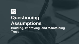 Questioning
Assumptions
Building, Improving, and Maintaining
Trust
 