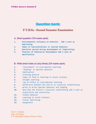 F.Y.B.Sc. Course-I, Semester-II




                                Question bank:
               F.Y.B.Sc. -Second Semester Examination

   A. Short question (7/8 marks each)
   1.         Environmental influence on behavior. Add a note on
              imprinting.
   2.         Types of representations in learned behavior.
   3.         Sensitive period during development of (imprinting)
   4.         Theories of behavioral development add a note on
              equifinality



   B. Write short notes on (any three) (3/4 marks each)
   1.          ‘Punishment’ in instrumental learning
   2.          ‘Shaping’ in operant behavior
   3.          Habituation
   4.          Freezing posture
   5.          Types of food in learning to avoid sickness
   6.          Insight learning
   7.          Law of effect on instrumental learning
   8.          Difference between UCS and CS in classical conditioning
   9.          Write in brief operant behavior and shaping
   10.         Describe the Pavlov’s classical conditioning add a note on
               acquisition and extinction.
   11.         Innate behavior
   12.         Learning to avoid sickness
   13.         Filial imprinting
   14.         Epigenesis



Prof. S. D. Rathod
Dept. of Zoology
B. N. Bandodkar College of Science, Thane
 