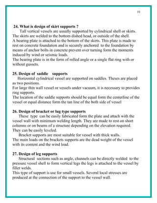 10



 24. What is design of skirt supports ?
     Tall vertical vessels are usually supported by cylindrical shell or skirts.
The skirts are welded to the bottom dished head, or outside of the shell.
A bearing plate is attached to the bottom of the skirts. This plate is made to
rest on concrete foundation and is securely anchored to the foundation by
means of anchor bolts in concrete prevent over turning form the moments
induced by wind or seismic loads.
The bearing plate is in the form of rolled angle or a single flat ring with or
without gussets.

25. Design of saddle supports
    Horizontal cylindrical vessel are supported on saddles. Theses are placed
as two positions.
For large thin wall vessel or vessels under vacuum, it is necessary to provides
ring supports.
The location of the saddle supports should be equal form the centerline of the
vessel or equal distance form the tan line of the both side of vessel

26. Design of bracket or lug type supports
    These type can be easily fabricated form the plate and attach with the
vessel wall with minimum welding length. They are made to rest on short
columns or on beams of a structure depending on the elevation required.
They can be easily leveled.
    Bracket supports are most suitable for vessel with thick walls.
The main loads on the brackets supports are the dead weight of the vessel
with its content and the wind load.

27. Design of leg supports
     Structural sections such as angle, channels can be directly welded to the
pressure vessel shell to form vertical legs the legs is attached to the vessel by
fillet welds.
This type of support is use for small vessels. Several local stresses are
produced at the connection of the support to the vessel wall.
 