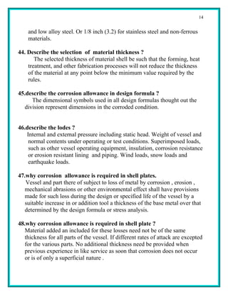 14


    and low alloy steel. Or 1/8 inch (3.2) for stainless steel and non-ferrous
    materials.

44. Describe the selection of material thickness ?
       The selected thickness of material shell be such that the forming, heat
    treatment, and other fabrication processes will not reduce the thickness
    of the material at any point below the minimum value required by the
    rules.

45.describe the corrosion allowance in design formula ?
      The dimensional symbols used in all design formulas thought out the
   division represent dimensions in the corroded condition.


46.describe the lodes ?
   Internal and external pressure including static head. Weight of vessel and
    normal contents under operating or test conditions. Superimposed loads,
    such as other vessel operating equipment, insulation, corrosion resistance
    or erosion resistant lining and piping. Wind loads, snow loads and
    earthquake loads.

47.why corrosion allowance is required in shell plates.
   Vessel and part there of subject to loss of metal by corrosion , erosion ,
   mechanical abrasions or other environmental effect shall have provisions
   made for such loss during the design or specified life of the vessel by a
   suitable increase in or addition tool a thickness of the base metal over that
   determined by the design formula or stress analysis.

48.why corrosion allowance is required in shell plate ?
   Material added an included for these losses need not be of the same
   thickness for all parts of the vessel. If different rates of attack are excepted
   for the various parts. No additional thickness need be provided when
   previous experience in like service as soon that corrosion does not occur
   or is of only a superficial nature .
 